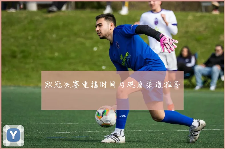 欧冠决赛重播时间与观看渠道推荐