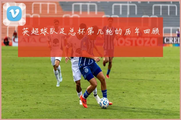 英超球队足总杯第几轮的历年回顾