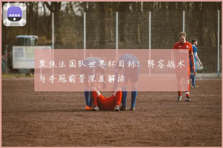 聚焦法国队世界杯目标:阵容战术与夺冠前景深度解读