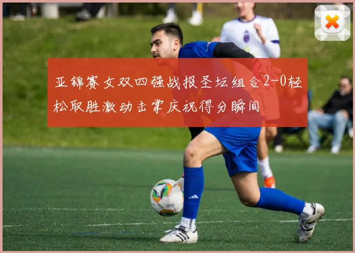 亚锦赛女双四强战报圣坛组合2-0轻松取胜激动击掌庆祝得分瞬间