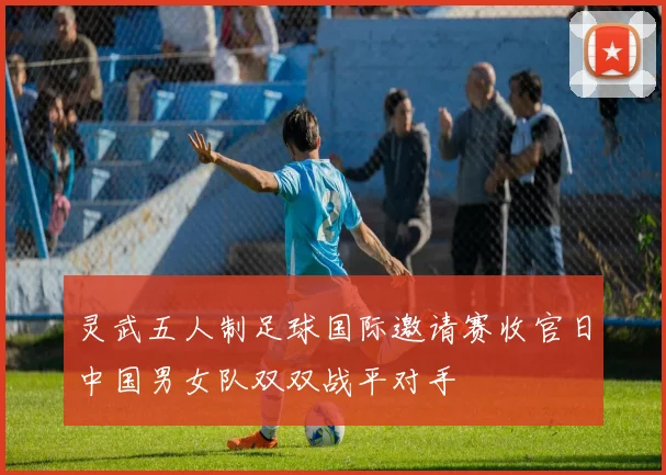 灵武五人制足球国际邀请赛收官日中国男女队双双战平对手